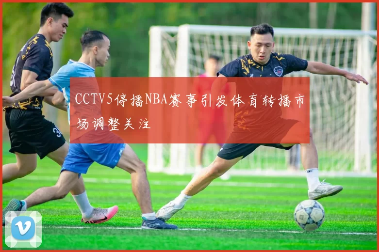 CCTV5停播NBA赛事引发体育转播市场调整关注