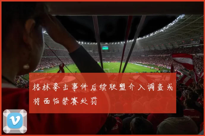 格林拳击事件后续联盟介入调查或将面临禁赛处罚
