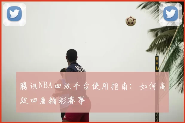 腾讯NBA回放平台使用指南：如何高效回看精彩赛事