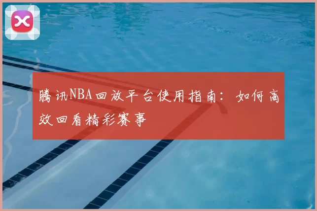 腾讯NBA回放平台使用指南：如何高效回看精彩赛事