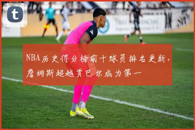 NBA历史得分榜前十球员排名更新，詹姆斯超越贾巴尔成为第一