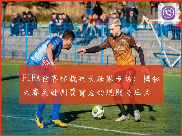 FIFA世界杯裁判长独家专访：揭秘大赛关键判罚背后的规则与压力