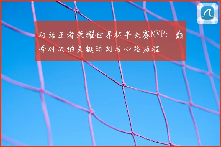 对话王者荣耀世界杯半决赛MVP:巅峰对决的关键时刻与心路历程