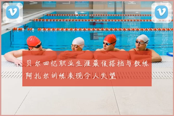 贝尔回忆职业生涯最佳搭档与教练阿扎尔训练表现令人失望