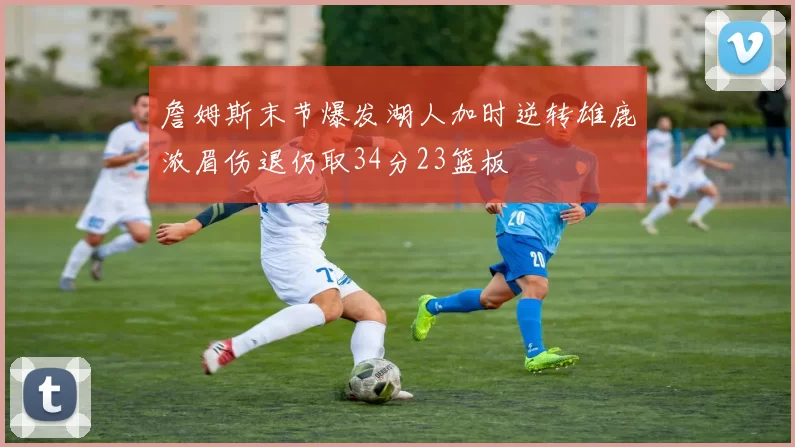 詹姆斯末节爆发湖人加时逆转雄鹿浓眉伤退仍取34分23篮板