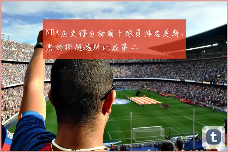 NBA历史得分榜前十球员排名更新,詹姆斯超越科比成第二