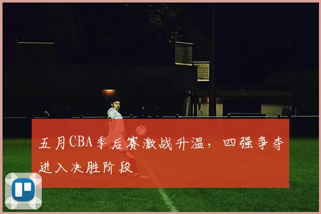 五月CBA季后赛激战升温，四强争夺进入决胜阶段