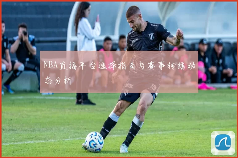NBA直播平台选择指南与赛事转播动态分析