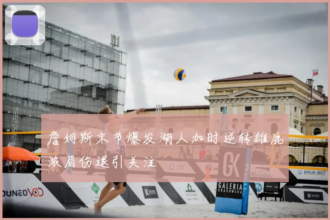 詹姆斯末节爆发湖人加时逆转雄鹿浓眉伤退引关注