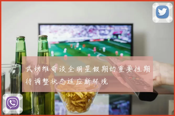 武切维奇谈全明星假期的重要性期待调整状态适应新环境