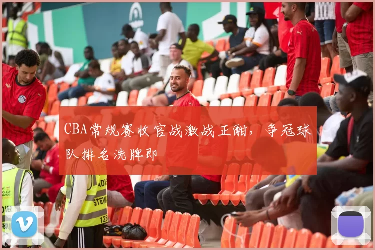 CBA常规赛收官战激战正酣,争冠球队排名洗牌即