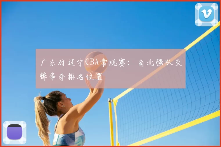 广东对辽宁CBA常规赛：南北强队交锋争夺排名位置