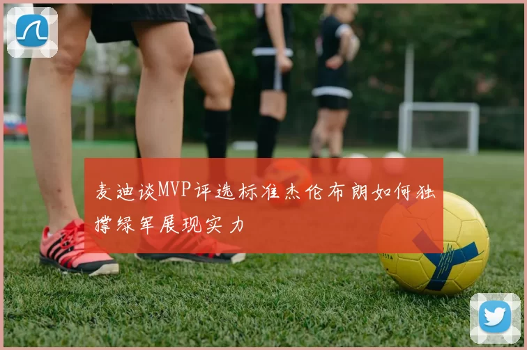 麦迪谈MVP评选标准杰伦布朗如何独撑绿军展现实力