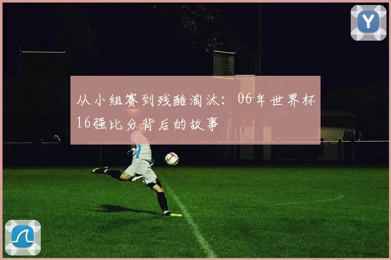 从小组赛到残酷淘汰：06年世界杯16强比分背后的故事