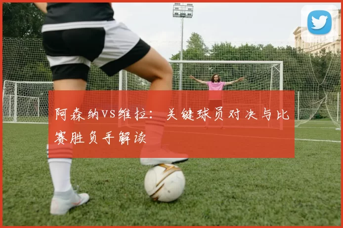 阿森纳vs维拉:关键球员对决与比赛胜负手解读