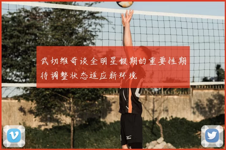 武切维奇谈全明星假期的重要性期待调整状态适应新环境