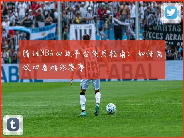 腾讯NBA回放平台使用指南：如何高效回看精彩赛事