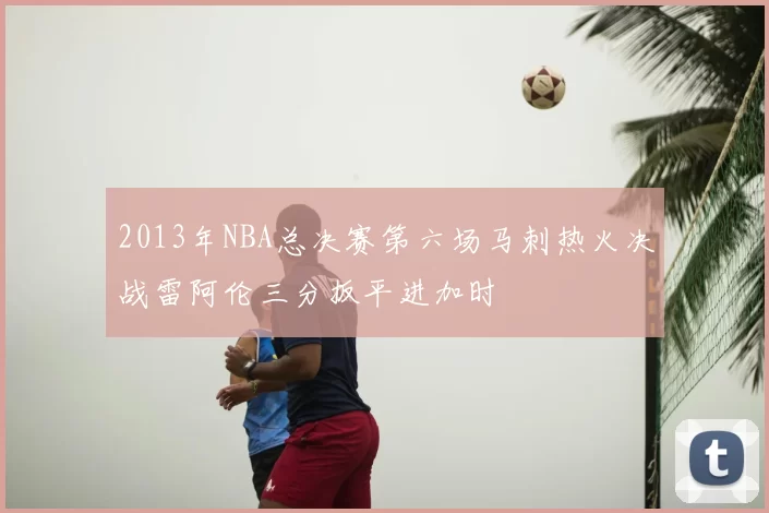 2013年NBA总决赛第六场马刺热火决战雷阿伦三分扳平进加时