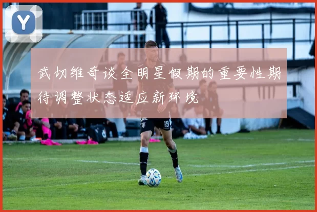 武切维奇谈全明星假期的重要性期待调整状态适应新环境