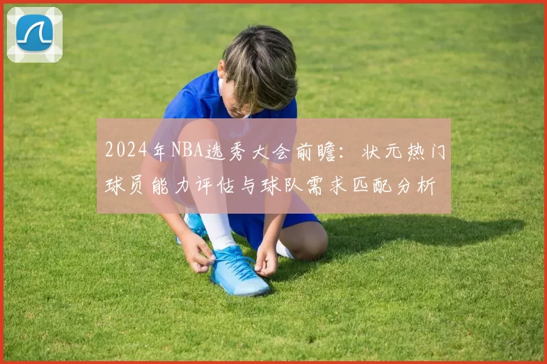 2024年NBA选秀大会前瞻：状元热门球员能力评估与球队需求匹配分析