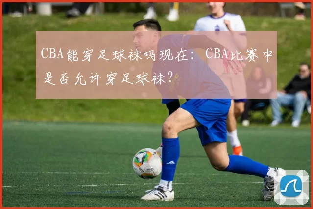 CBA能穿足球袜吗现在：CBA比赛中是否允许穿足球袜？