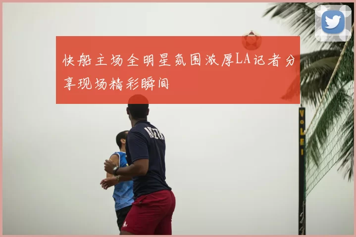 快船主场全明星氛围浓厚LA记者分享现场精彩瞬间