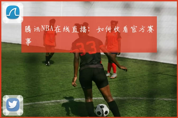 腾讯NBA在线直播：如何收看官方赛事