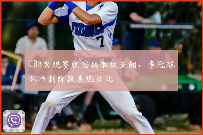 CBA常规赛收官战激战正酣,争冠球队冲刺阶段表现分化