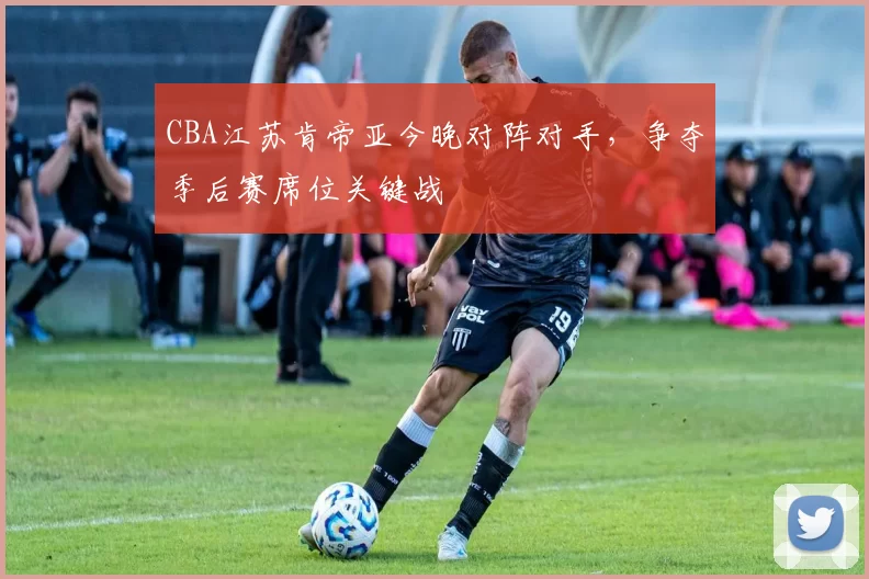 CBA江苏肯帝亚今晚对阵对手,争夺季后赛席位关键战