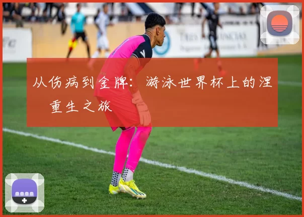 从伤病到金牌:游泳世界杯上的涅槃重生之旅