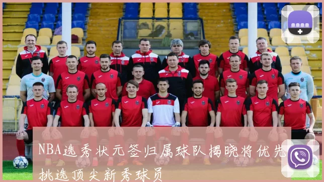NBA选秀状元签归属球队揭晓将优先挑选顶尖新秀球员