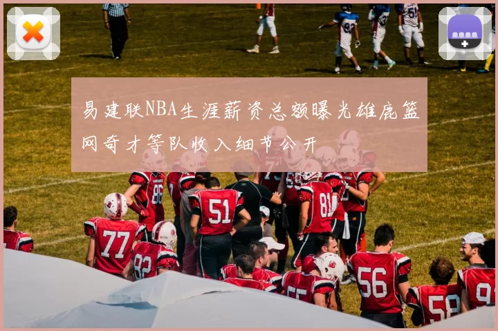 易建联NBA生涯薪资总额曝光雄鹿篮网奇才等队收入细节公开