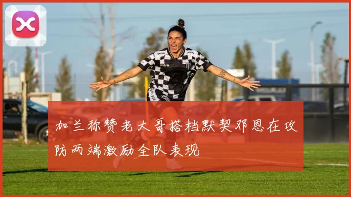 加兰称赞老大哥搭档默契邓恩在攻防两端激励全队表现