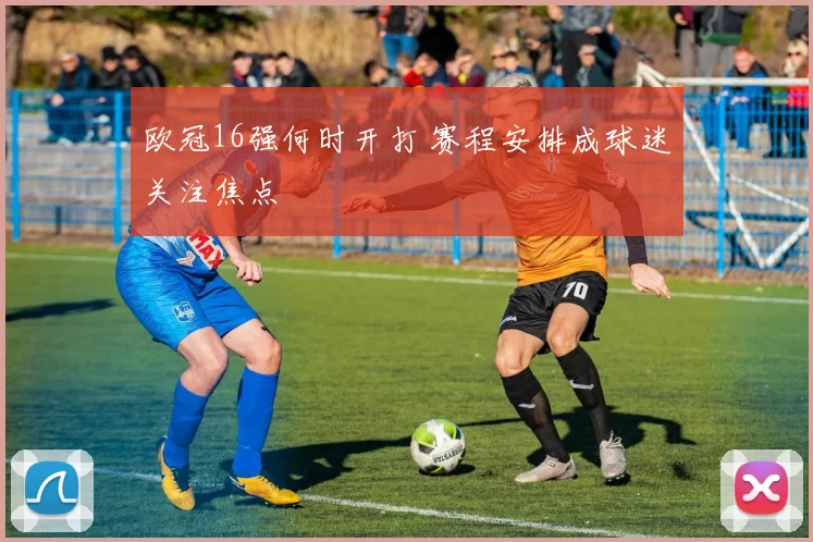 欧冠16强何时开打 赛程安排成球迷关注焦点