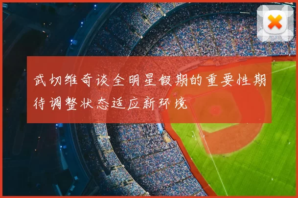武切维奇谈全明星假期的重要性期待调整状态适应新环境