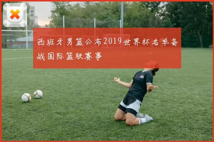 西班牙男篮公布2019世界杯名单备战国际篮联赛事