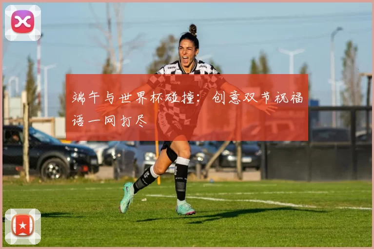 端午与世界杯碰撞：创意双节祝福语一网打尽