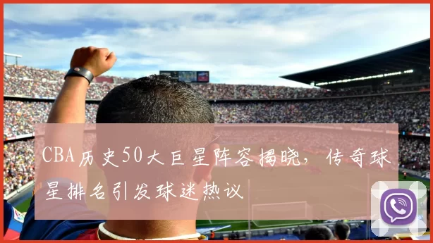 CBA历史50大巨星阵容揭晓，传奇球星排名引发球迷热议