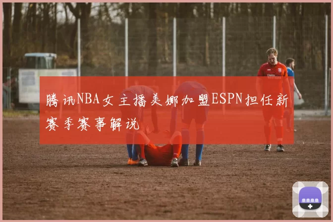 腾讯NBA女主播美娜加盟ESPN担任新赛季赛事解说