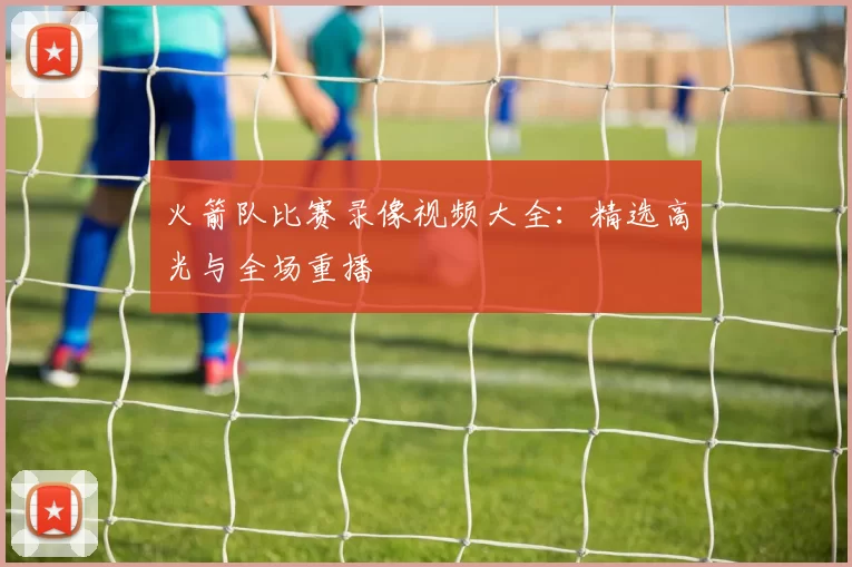 火箭队比赛录像视频大全：精选高光与全场重播
