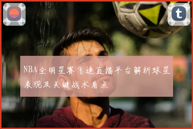 NBA全明星赛飞速直播平台解析球星表现及关键战术看点