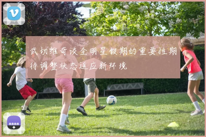 武切维奇谈全明星假期的重要性期待调整状态适应新环境