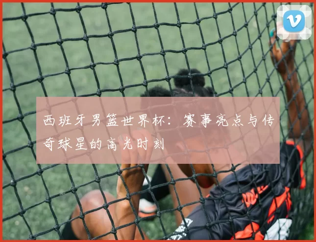 西班牙男篮世界杯：赛事亮点与传奇球星的高光时刻