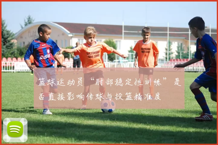 篮球运动员“肘部稳定性训练”是否直接影响传球与投篮精准度