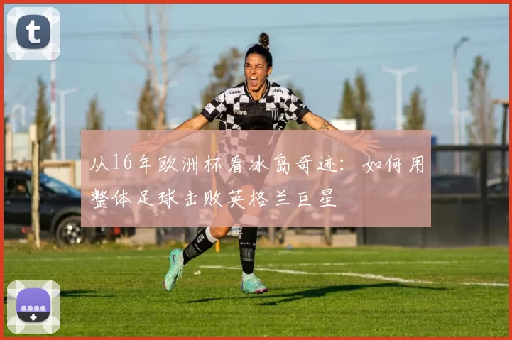 从16年欧洲杯看冰岛奇迹：如何用整体足球击败英格兰巨星