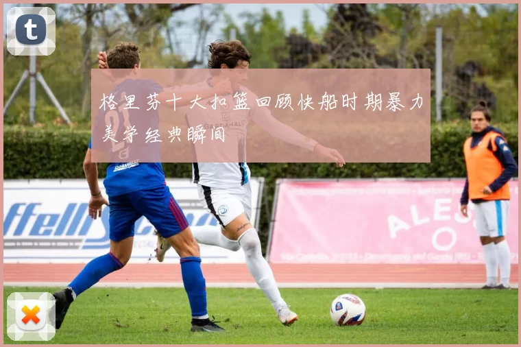 格里芬十大扣篮回顾快船时期暴力美学经典瞬间