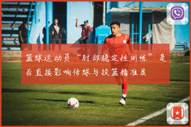 篮球运动员“肘部稳定性训练”是否直接影响传球与投篮精准度