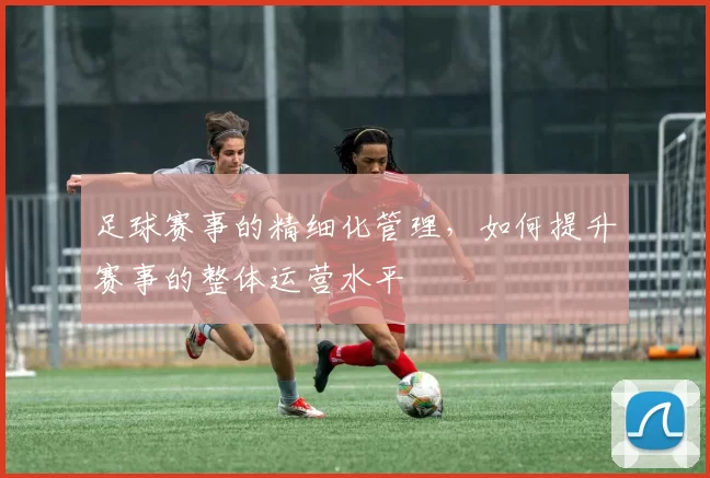 足球赛事的精细化管理，如何提升赛事的整体运营水平