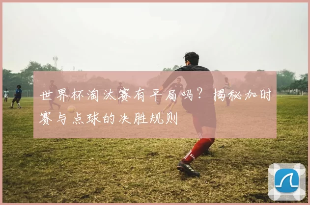世界杯淘汰赛有平局吗?揭秘加时赛与点球的决胜规则