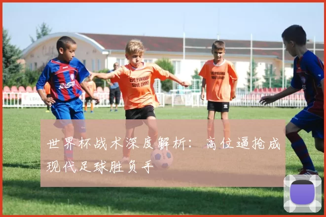 世界杯战术深度解析：高位逼抢成现代足球胜负手
